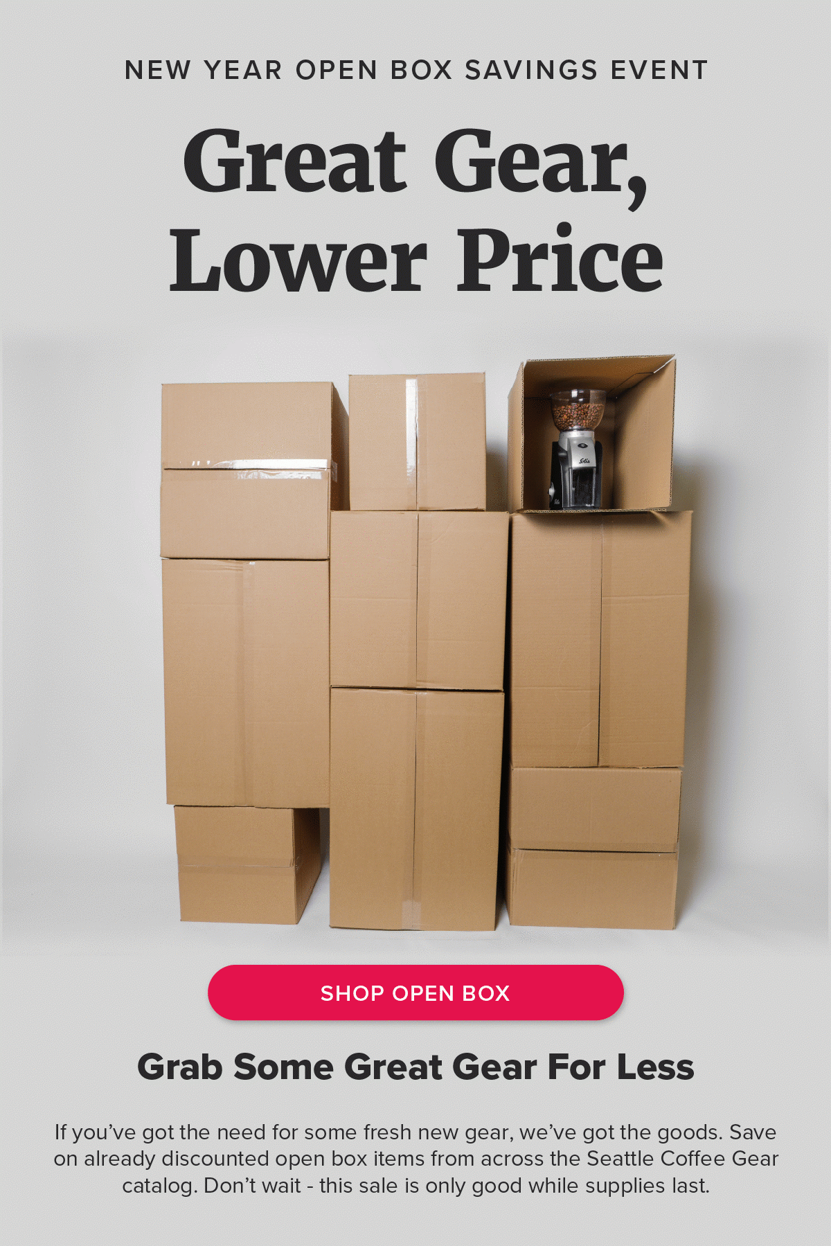 new year open box savings event Great Gear, Lower Price [Shop Open Box] Grab Some Great Gear For Less If you’ve got the need for some fresh new gear, we’ve got the goods. Save on already discounted open box items from across the Seattle Coffee Gear catalog. Don’t wait - this sale is only good while supplies last.
