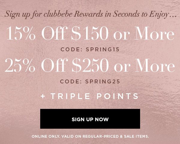 SIGN UP FOR CLUBBEBE REWARDS IN SECONDS TO ENJOY... 15% OFF $150 or More CODE: SPRING15 25% OFF $250 or More CODE: SPRING25 + Triple Points SIGN UP NOW > ONLINE ONLY. VALID ON REGULAR-PRICED & SALE ITEMS.