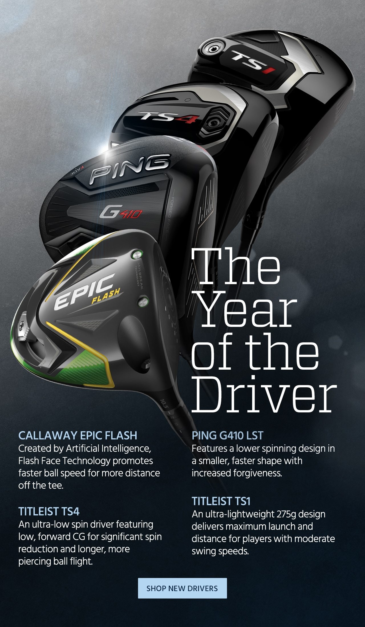The Year of the Driver. Callaway Epic Flash. Created by Artificial Intelligence, Flash Face Technology promotes faster ball speed for more distance off the tee. PING G410 LST. Features a lower spinning design in a smaller, faster shape with increased forgiveness. Titleist TS1. An ultra-lightweight 275g design delivers maximum launch and distance for players with moderate swing speeds. TITLEIST TS4. An ultra-low spin driver featuring low, forward CG for significant spin reduction and longer, more piercing ball flight. Shop Now.