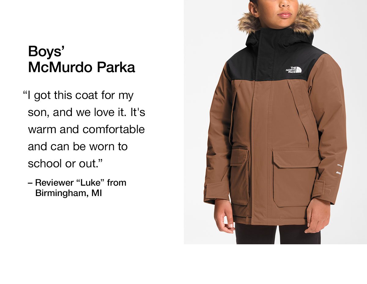 Boys' McMurdo Parka. I got this coat for my son, and we love it. It's warm and comfortable and can be worn to school or out.