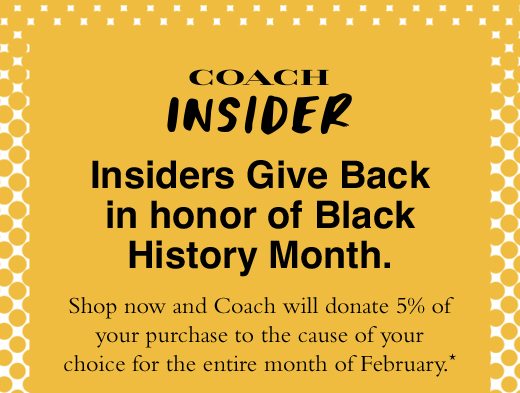 Insiders Give Back in honor of Black History Month. Shop now and Coach will donate 5% of your purchase to the cause of your choice for the entire month of February.*