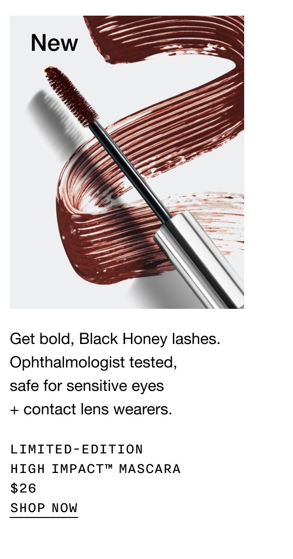 New Get bold, Black Honey lashes. Ophthalmologist tested, safe for sensitive eyes + contact lens wearers. Limited-Edition High Impact™ Mascara $26 Shop Now