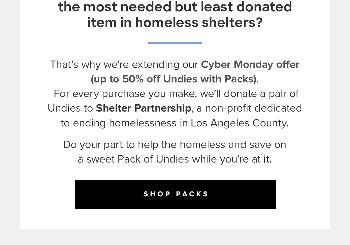  Did you know that underwear is the most needed but least donated item in homeless shelters? That’s why we’re extending our Cyber Monday offer (up to 50% off Undies with Packs) so that for every purchase you make, we’ll donate a pair of Undies to a person in need.