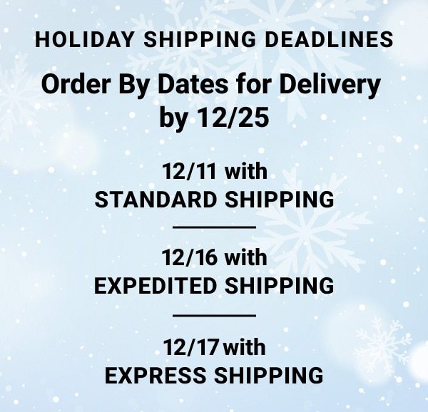 Holiday Shipping Dead lines Order By Dates for Delivery by december twenty fifth december eleventh with Standard Shipping, december sixteenth with Expedited Shipping, december seventeenth with Express Shipping