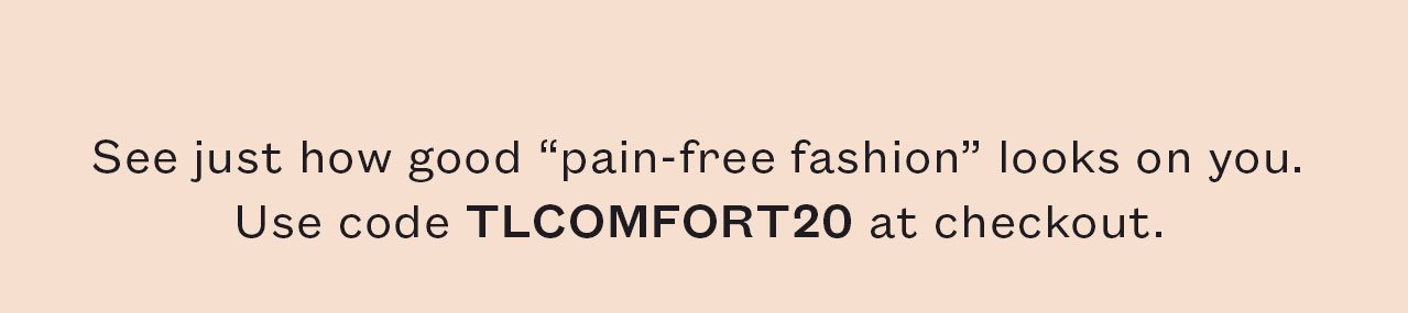 See just how good ¨pain-free fashion¨ looks on you. Use code TLCOMFORT20 at checkout.