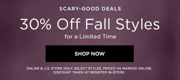 SCARY-GOOD DEALS 30% Off Fall Styles for a Limited Time SHOP NOW > ONLINE & U.S. STORE ONLY. SELECT STYLES. PRICED AS MARKED ONLINE. DISCOUNT TAKEN AT REGISTER IN-STORE.