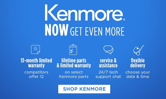 Kenmore® NOW GET EVEN MORE | 13-month limited warranty competitors offer 12 - lifetime parts & limited warranty on select Kenmore parts - service & assistance 24/7 tech support chat - flexible delivery choose your date & time | SHOP KENMORE