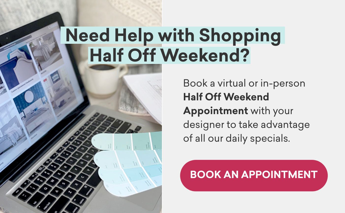 Need help with shopping the half off weekend? Book a virtual or in-person appointment.