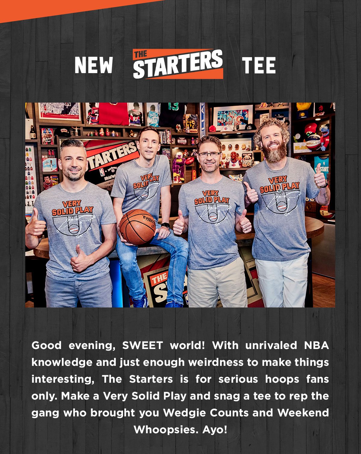 Good evening, SWEET world! With unrivaled NBA knowledge and just enough weirdness to make things interesting, The Starters is for serious hoops fans only. Make a Very Solid Play and snag a tee to rep the gang who brought you Wedgie Counts and Weekend Whoopsies. Ayo!