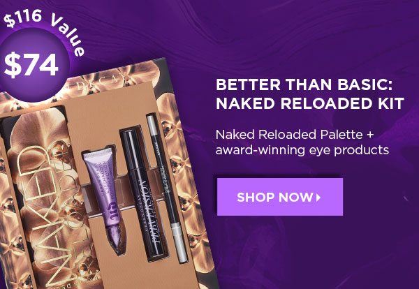 $116 Value - $74 - BETTER THAN BASIC: NAKED RELOADED KIT - Naked Reloaded Palette plus award-winning eye products - SHOP NOW >