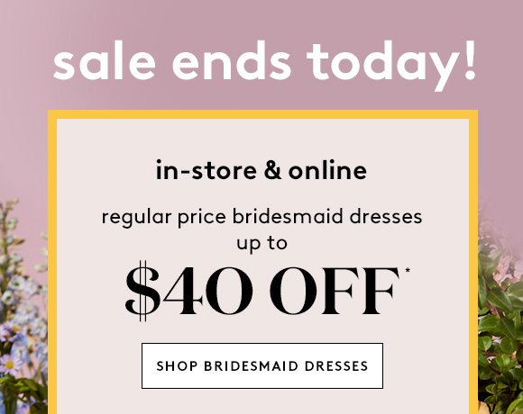 sale ends today! - in-store & online - regular price bridesmaid dresses up to $40 OFF* - SHOP BRIDESMAID DRESSES