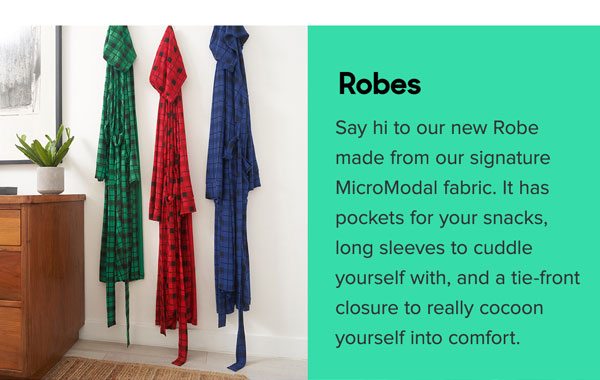 Say hi to our new Robe made from our signature Micro Modal fabric. It has pockets for your snacks, long sleeves to cuddle yourself with, and a tie-front closure to really cocoon yourself into comfort.