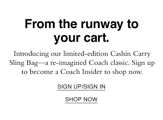 From the runway to your cart. Introducing our limited-edition Cashin Carry Sling Bag - a re-imagined Coach classic. Sign up to become a Coach Insider to shop now. SIGN UP/SIGN IN. SHOP NOW