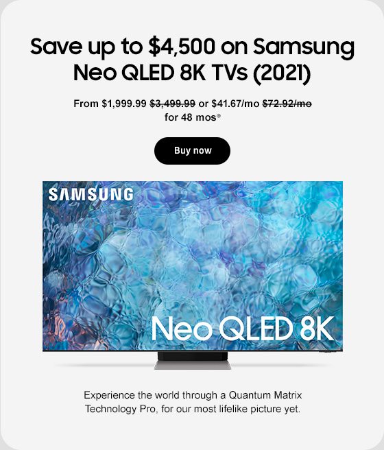 Save up to $4,500 on Samsung Neo QLED 8K TVs (2021) From $1,999.99 $3,499.99 or $41.67/mo $72.92/mo for 48 mos⊕ Buy now SAMSUNG Neo QLED 8K Experience the world through a Quantum Matrix Technology Pro, for our most lifelike picture yet. 