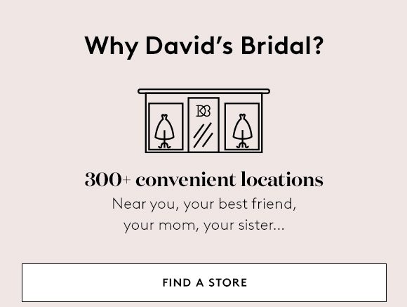 Why David's Bridal? - 300+ convenient locations - Near you, your best friend, your mom, your sister... - FIND A STORE
