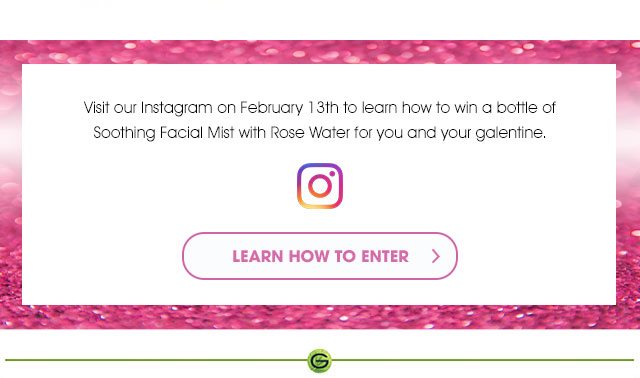 Visit our Instagram on February 13th to learn how to win a bottle of Soothing Facial Mist with Rose Water for you and your galentine. - INSTAGRAM - LEARN HOW TO ENTER >