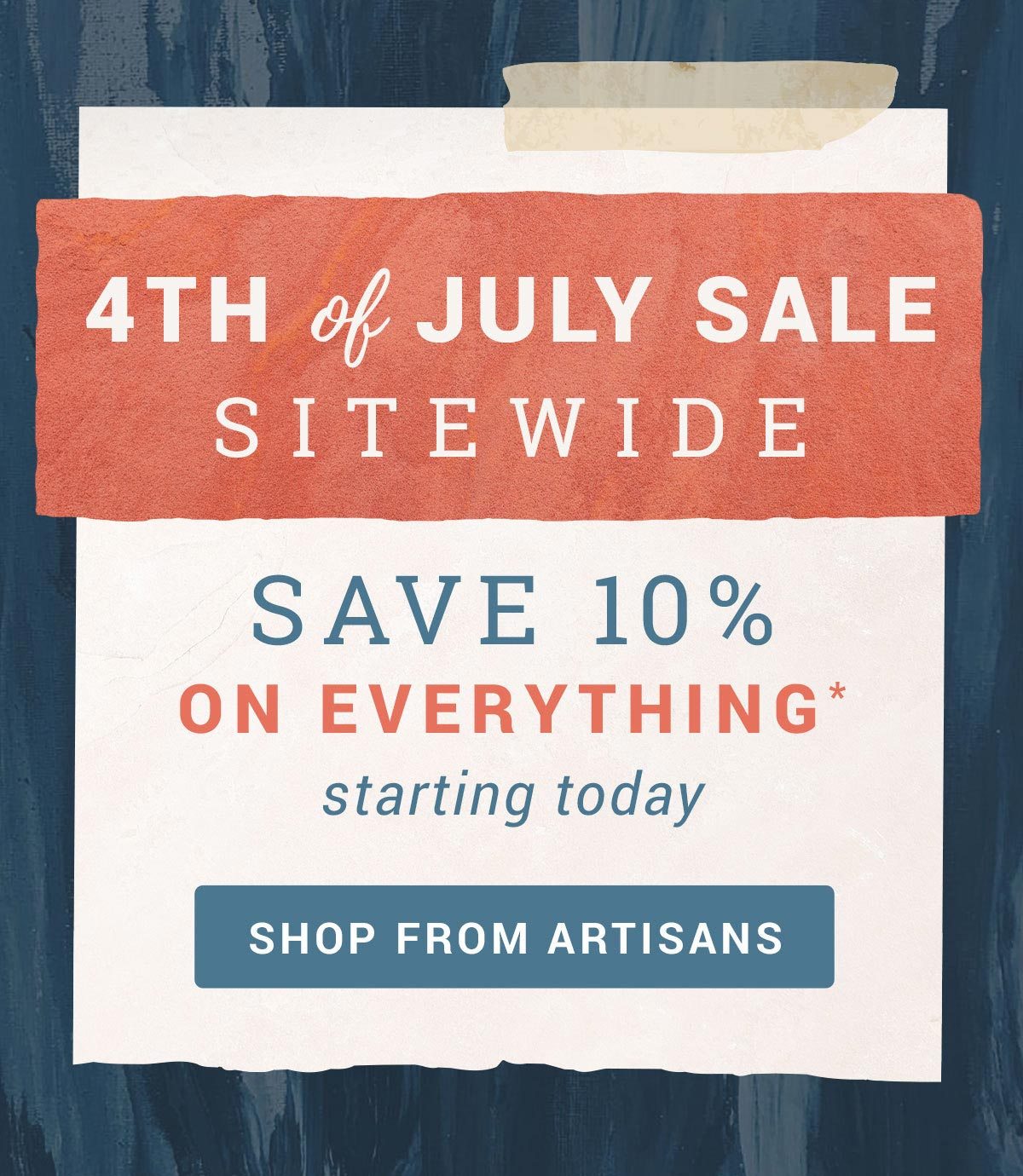 4th of July Sale - SITEWIDE - Save 10% on Everything* (starting today) | SHOP FROM ARTISANS