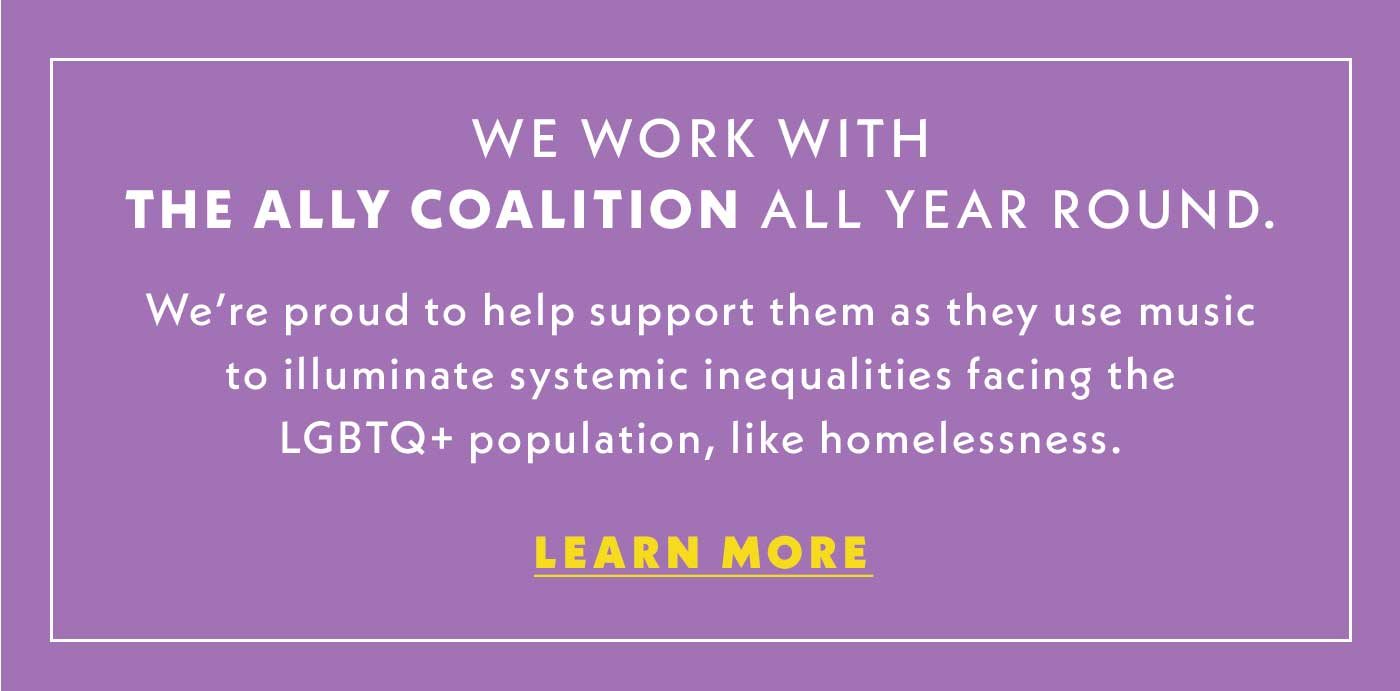We work with The Ally Coalition all year round. | We're proud to help support them as they use music to illuminate systemic inequalities facing the LGBTQ+ population, like homelessness. | Learn More