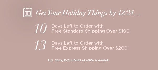 Get Your Holiday Things by 12/24... 10 Days Left to Order with Free Standard Shipping Over $100 13 Days Left to Order with Free Express Shipping Over $200 U.S. ONLY, EXCLUDING ALASKA & HAWAII.