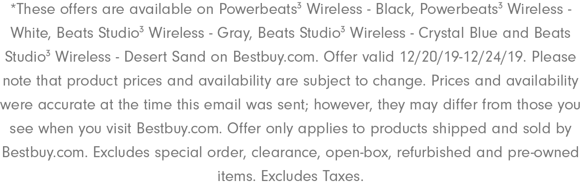 *These offers are available on Powerbeats3 Wireless - Black, Powerbeats3 Wireless - White, Beats Studio3 Wireless - Gray, Beats Studio3 Wireless - Crystal Blue and Beats Studio3 Wireless - Desert Sand on Bestbuy.com. Offer valid 12/20/19-12/24/19. Please note that product prices and availability are subject to change. Prices and availability were accurate at the time this email was sent; however, they may differ from those you see when you visit Bestbuy.com. Offer only applies to products shipped and sold by Bestbuy.com. Excludes​ special order, clearance, open-box, refurbished and pre-owned items. Excludes Taxes.