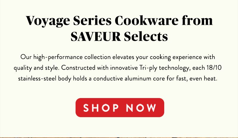 Voyage Series Cookware from SAVEUR Selects Our high-performance collection elevates your cooking experience with quality and style. Constructed with innovative Tri-ply technology, each 18/10 stainless-steel body holds a conductive aluminum core for fast, even heat. SHOP NOW