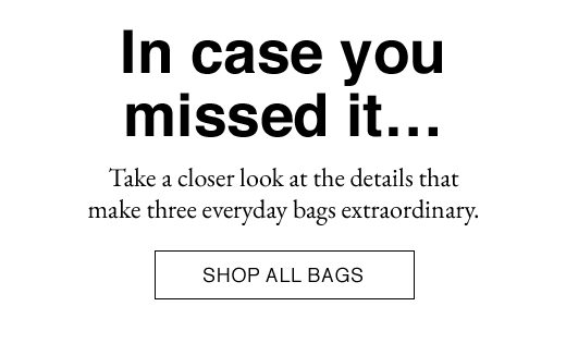 In case you missed it... Take a closer look at the details that make three everyday bags extraordinary. SHOP ALL BAGS