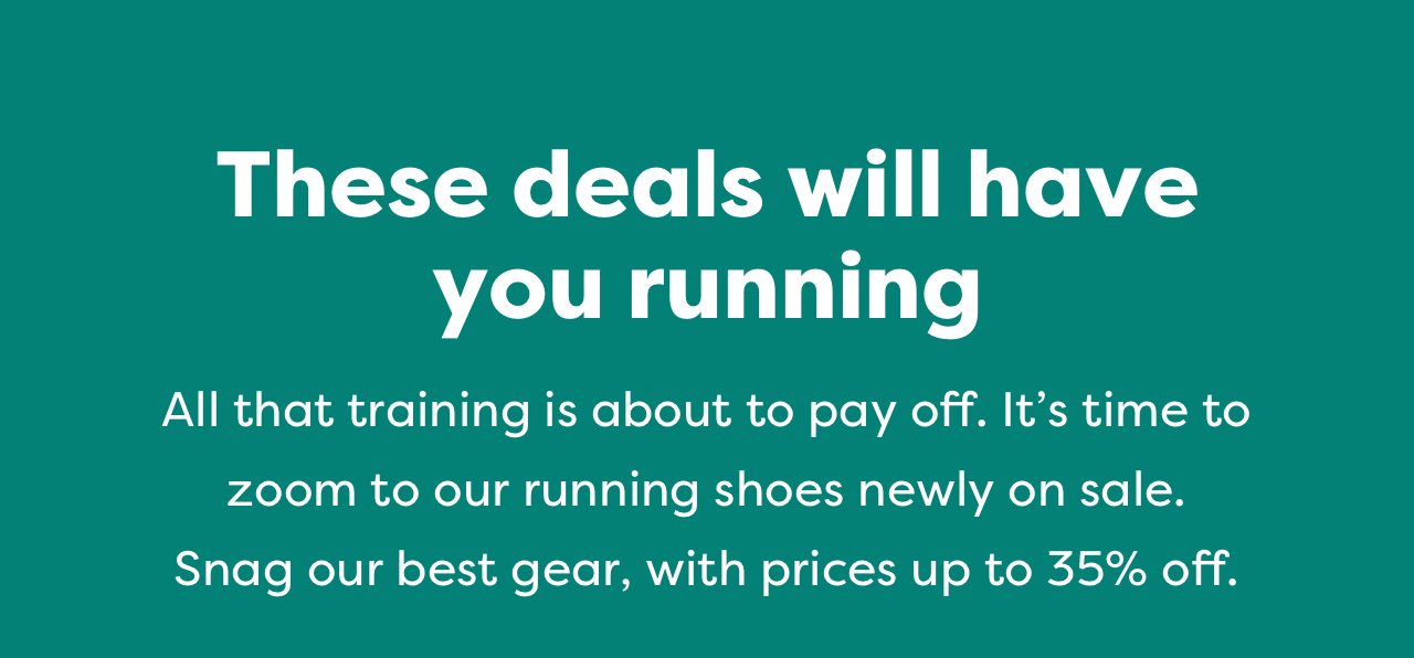 These deals will have you running | All that training is about to pay off. It's time to zoom to our running shoes newly on sale. Snag our best gear, with prices up to 35% off.
