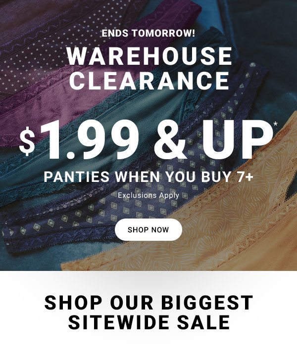 ENDS TOMORROW! WAREHOUSE CLEARANCE $1.99 & UP* PANTIES WHEN YOU BUY 7+ EXCLUSIONS APPLY SHOP NOW SHOP OUR BIGGEST SITEWIDE SALE
