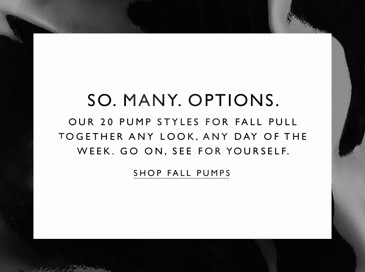 So. Many. Options. Our 20 pump styles for fall pull together any look, any day of the week. See for yourself. SHOP FALL PUMPS.