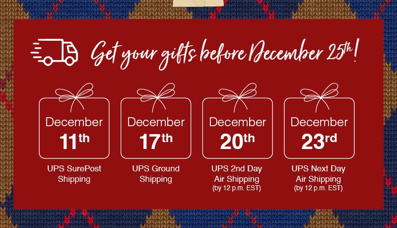 Get your first before December 25th! December 11th UPS SurePost Shipping, December 17th UPS Ground Shipping, December 20th UPS 2nd Day Air Shipping (by 12 p.m. EST), December 23rd UPS Next Day Air Shipping (by 12 p.m. EST)