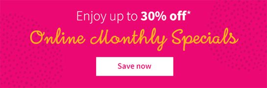 Enjoy up to 30% off* Online Monthly Specials Save now