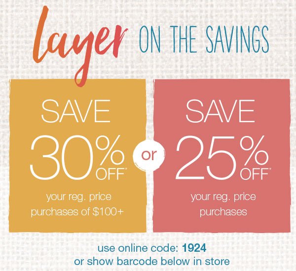 Layer on the savings. Save 30% off* your reg. price purchases of $100+ or save 25% off* your reg. price purchases. Use online code: 1924 or show barcode below in store.