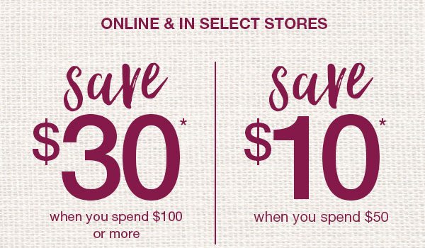 Online and in select stores. Save $30* when you spend $100 or more. Save $10* when you spend $50.