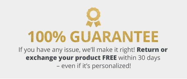 100% Guarantee. If you have any issue, we’ll make it right! Return or exchange your product FREE within 30 days – even if it’s personalized!