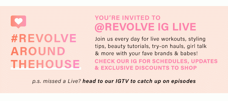 YOU'RE INVITED TO @REVOLVE IG LIVE: Join us every day for live workouts, styling tips, beauty tutorials, try-on hauls, girl talk & more with your fave brands & babes! Check our IG for schedules, updates & exclusive discounts to shop. p.s. missed a Live? head to our IGTV to catch up on episodes