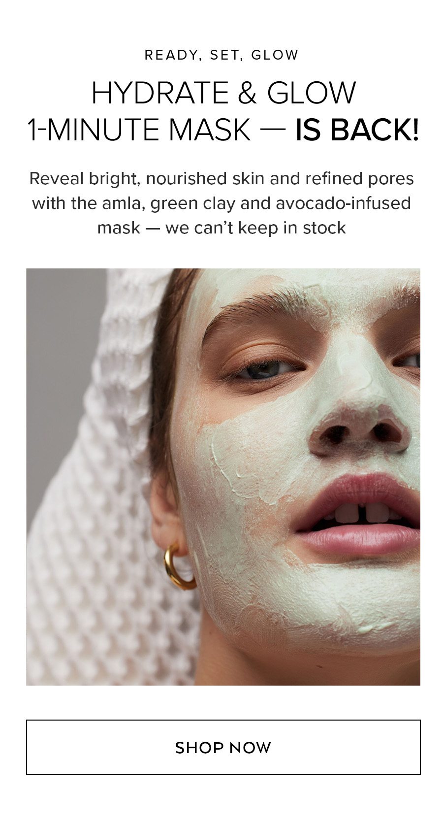 READY, SET, GLOW HYDRATE & GLOW 1-MINUTE MASK — IS BACK! Reveal bright, nourished skin and refined pores with the amla, green clay and avocado-infused mask that magically turns green on your skin — we can’t keep in stock SHOP NOW