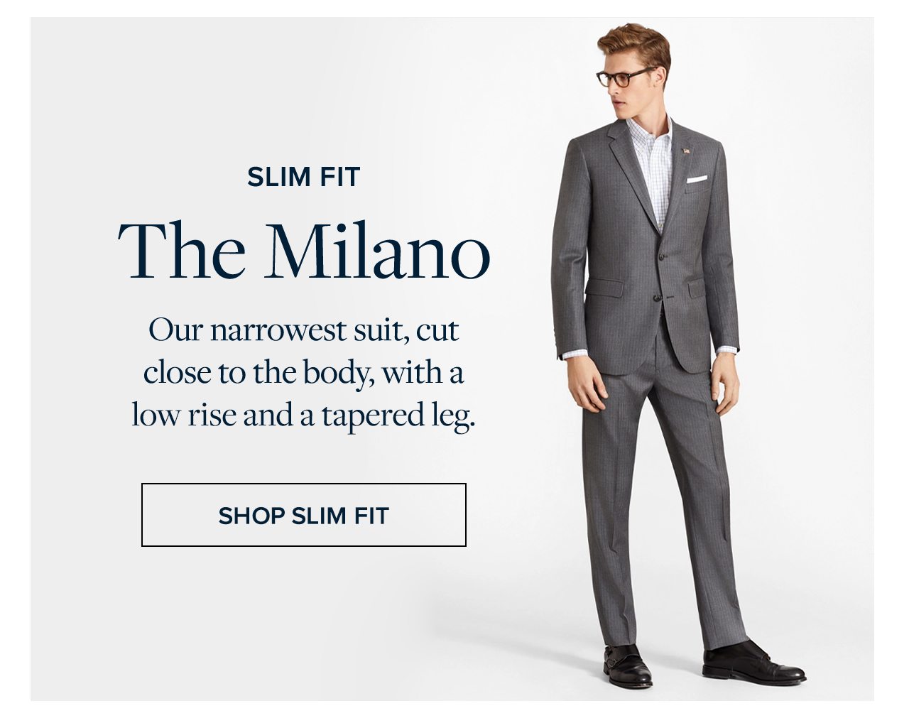 Slim Fit The Milano Our narrowest suit, cut close to the body, with a low rise and a tapered leg. Shop Slim Fit