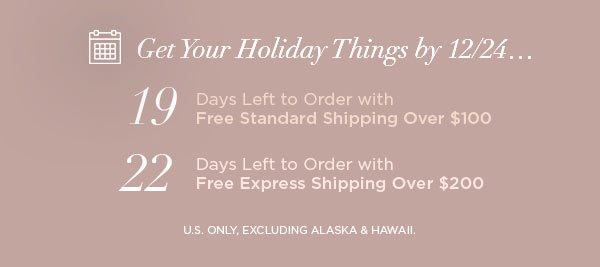 Get Your Holiday Things by 12/24... 19 Days Left to Order with Free Standard Shipping Over $100 22 Days Left to Order with Free Express Shipping Over $200 U.S. ONLY, EXCLUDING ALASKA & HAWAII.