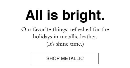 All is bright. Our favorite things, refreshed for the holidays in metallic leather. (It's shine time.) SHOP METALLIC