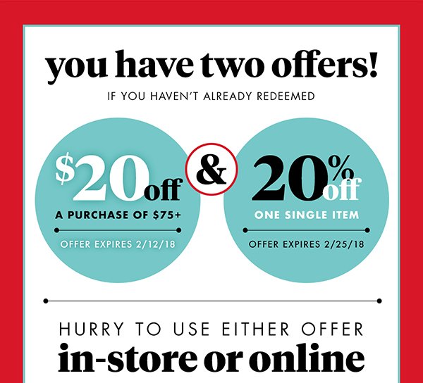 you have two offers! If you haven't already redeemed $20 off A purchase of $75+ Offer expires 2/12/18 & 20% off One single item Offer expires 2/25/18