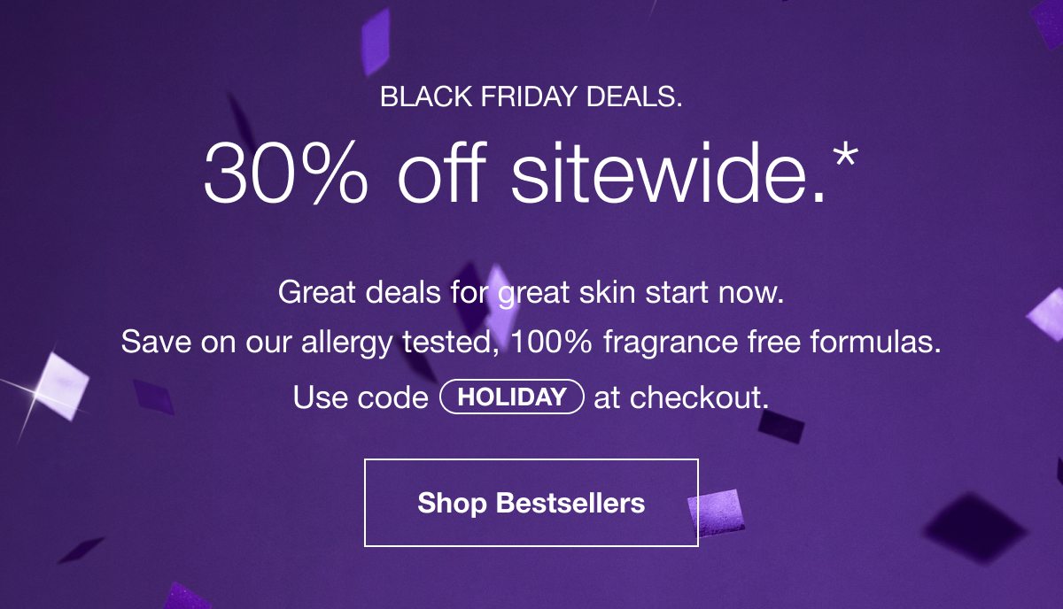 BLACK FRIDAY DEALS. 30% off sitewide.* | Great deals for great skin start now. Save on our allergy tested, 100% fragrance free formulas. Use code HOLIDAY at checkout. | Shop Bestsellers