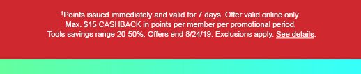 †Points issued immediately and valid for 7 days. Offer valid online only. Max. $15 CASHBACK in points per member per promotional period. Tools savings range 20-50%. Offers end 8/24/19. Exclusions apply. See details.