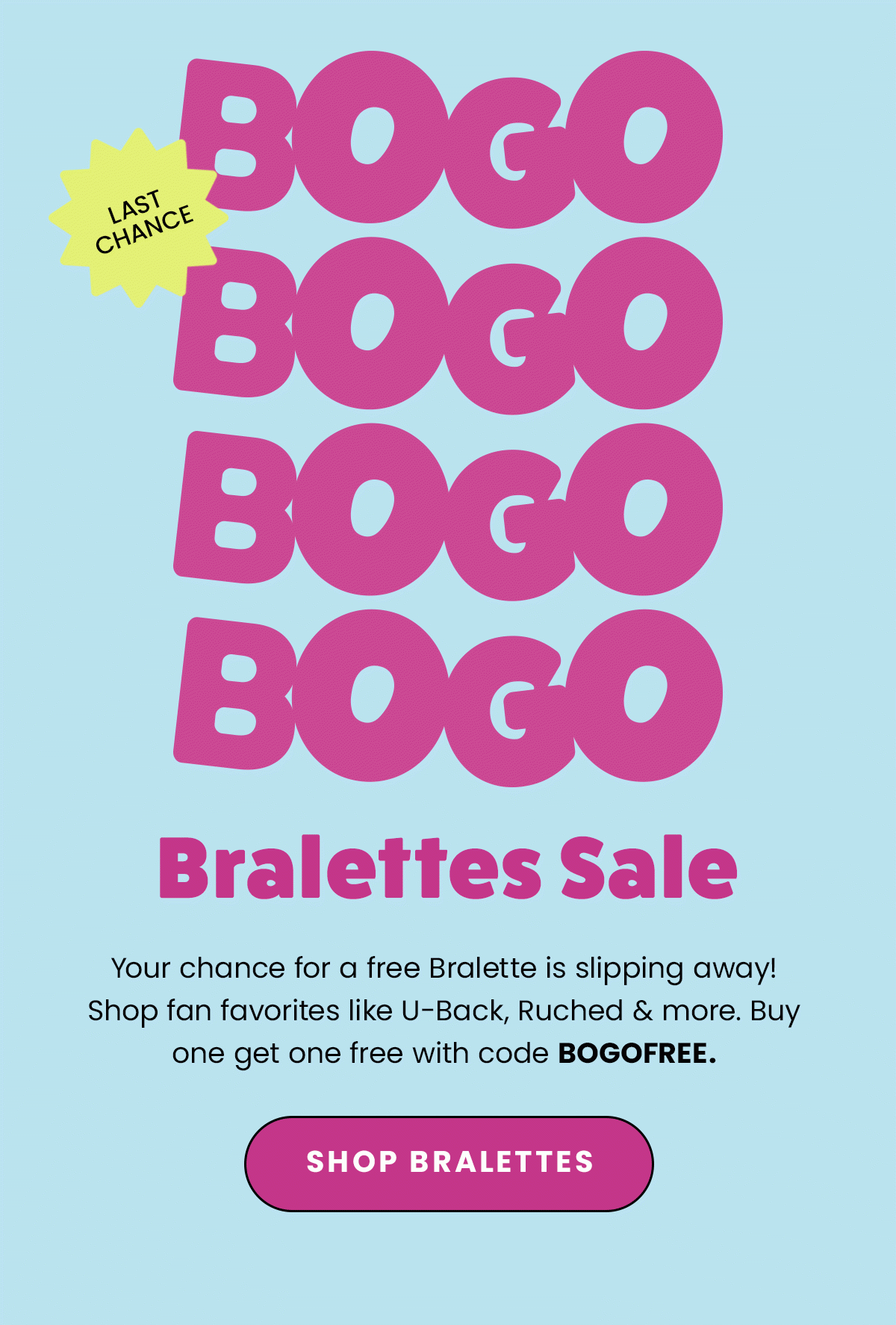 BOGO Bralettes Sale. Last Chance. Your chance for a free Bralette is slipping away! Shop fan favorites like U-Back, Ruched & more. Buy one get one free with code BOGOFREE. Shop Bralettes.