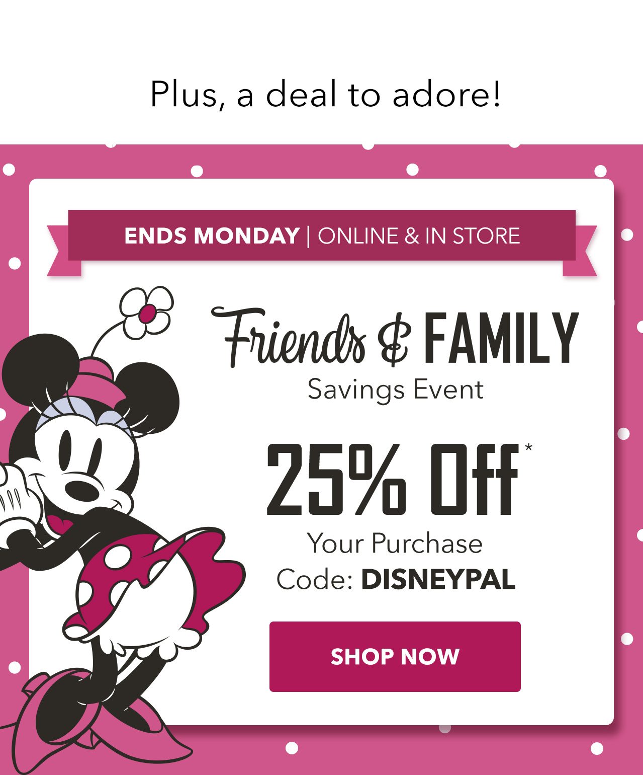 Plus, a deal to adore! ENDS MONDAY | ONLINE & IN STORE. Friends & Family Savings Event 25% Off Your Purchase Code: DISNEYPAL | Shop Now
