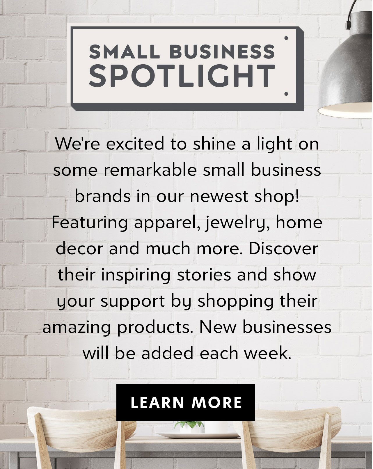 SMALL BUSINESS SPOTLIGHT – We’re excited to shine a light on some remarkable small business brands in our newest shop! Featuring apparel, jewelry, home decor and much more. Discover their inspiring stories and show your support by shopping their amazing products. Check back for new brands. – LEARN MORE