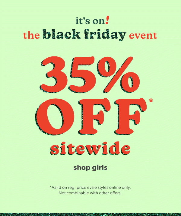 It's on! The Black Friday event. 35% off* sitewide. Shop girls. *Valid on reg. price evsie styles online only. Not combinable with other offers.