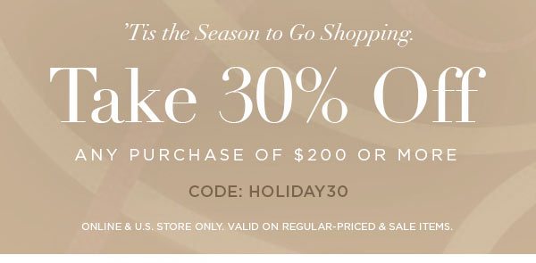 'TIS THE SEASON TO GO SHOPPING. Take 30% Off Any Purchase Of $200 or More CODE: HOLIDAY30 ONLINE & U.S. STORE ONLY. VALID ON REGULAR-PRICED & SALE ITEMS.