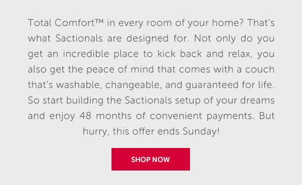 Total Comfort in every room of your home? That's what Sactionals are designed for. Not only do you get an incredible place to kick back and relax, you also get the peace of mind that comes with a couch that's washable, changeable, and guaranteed for life. So start building the Sactionals setup of your dreams and enjoy 48 months of convenient payments. But hurry, this offer ends Sunday! | SHOP NOW >>