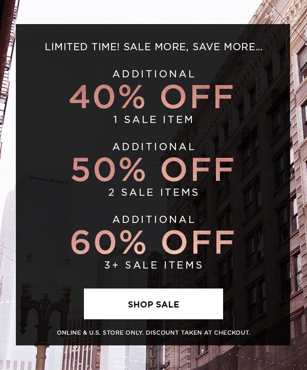 LIMITED TIME! SALE MORE, SAVE MORE... Additional 40% Off 1 Sale Item Additional 50% Off 2 Sale Items Additional 60% Off 3+ Sale Items SHOP SALE > ONLINE & U.S. STORE ONLY. DISCOUNT TAKEN AT CHECKOUT.