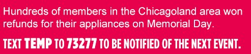 Hundreds of members in the Chicagoland area won refunds for their appliances on Memorial Day. | TEXT TEMP TO 73277 TO BE NOTIFIED OF THE NEXT EVENT.